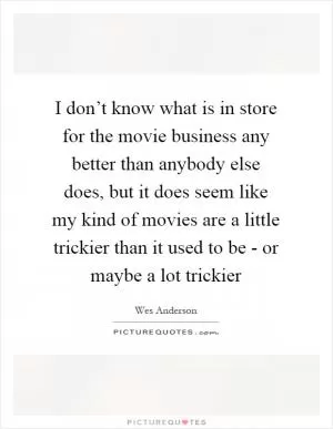 I don’t know what is in store for the movie business any better than anybody else does, but it does seem like my kind of movies are a little trickier than it used to be - or maybe a lot trickier Picture Quote #1