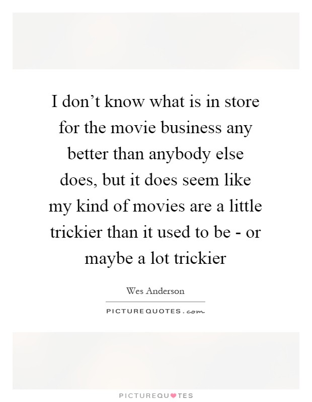 I don't know what is in store for the movie business any better than anybody else does, but it does seem like my kind of movies are a little trickier than it used to be - or maybe a lot trickier Picture Quote #1