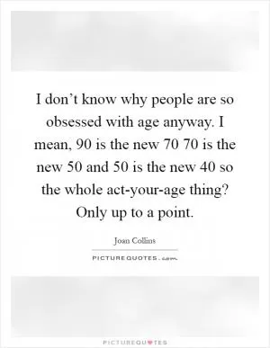 I don’t know why people are so obsessed with age anyway. I mean, 90 is the new 70 70 is the new 50 and 50 is the new 40 so the whole act-your-age thing? Only up to a point Picture Quote #1
