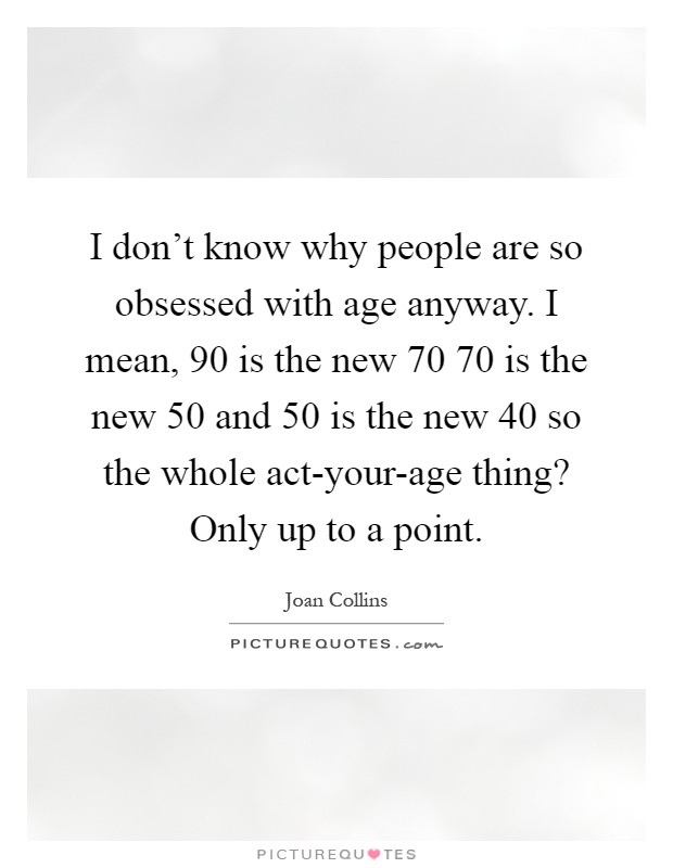 I don't know why people are so obsessed with age anyway. I mean, 90 is the new 70 70 is the new 50 and 50 is the new 40 so the whole act-your-age thing? Only up to a point Picture Quote #1