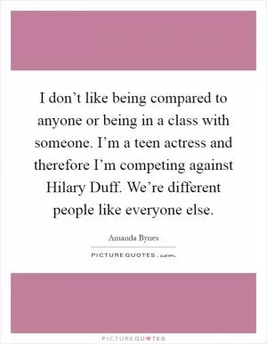 I don’t like being compared to anyone or being in a class with someone. I’m a teen actress and therefore I’m competing against Hilary Duff. We’re different people like everyone else Picture Quote #1
