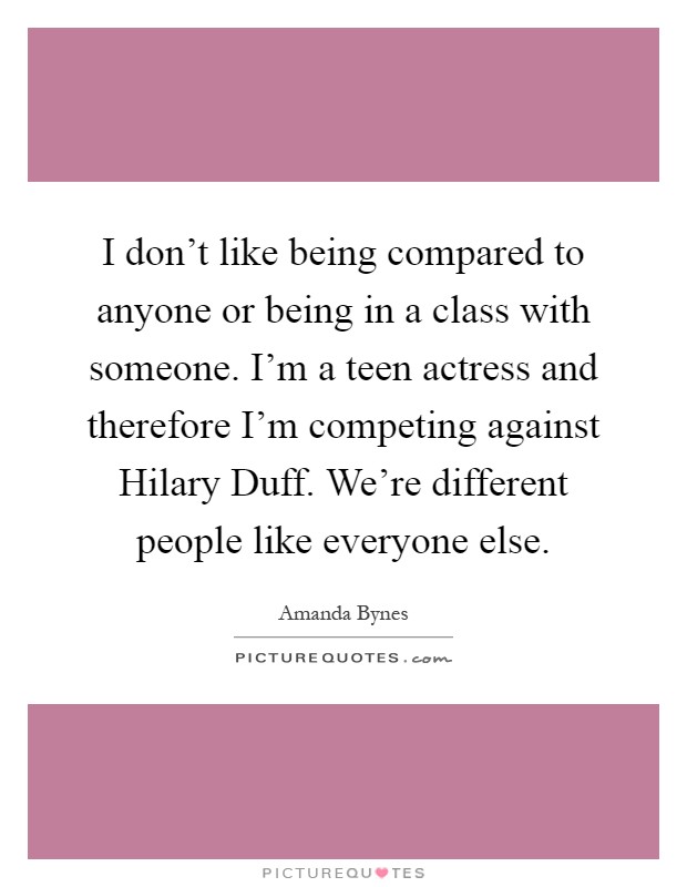 I don't like being compared to anyone or being in a class with someone. I'm a teen actress and therefore I'm competing against Hilary Duff. We're different people like everyone else Picture Quote #1