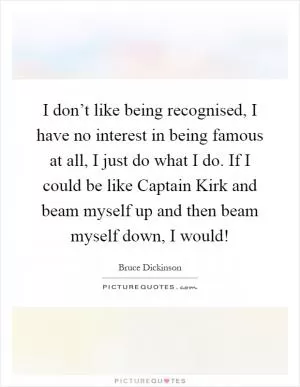 I don’t like being recognised, I have no interest in being famous at all, I just do what I do. If I could be like Captain Kirk and beam myself up and then beam myself down, I would! Picture Quote #1
