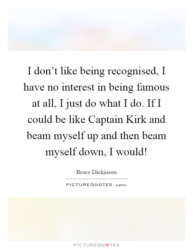 I don't like being recognised, I have no interest in being famous at all, I just do what I do. If I could be like Captain Kirk and beam myself up and then beam myself down, I would! Picture Quote #1