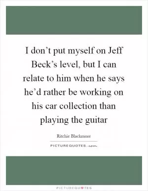 I don’t put myself on Jeff Beck’s level, but I can relate to him when he says he’d rather be working on his car collection than playing the guitar Picture Quote #1