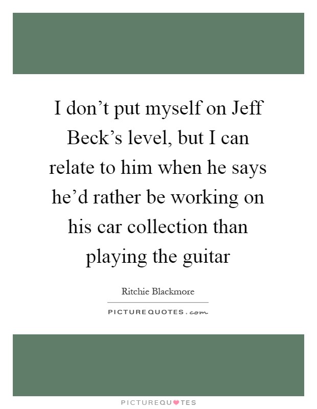 I don't put myself on Jeff Beck's level, but I can relate to him when he says he'd rather be working on his car collection than playing the guitar Picture Quote #1