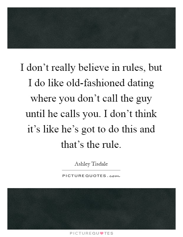 I don't really believe in rules, but I do like old-fashioned dating where you don't call the guy until he calls you. I don't think it's like he's got to do this and that's the rule Picture Quote #1
