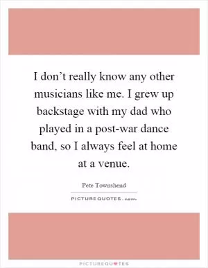 I don’t really know any other musicians like me. I grew up backstage with my dad who played in a post-war dance band, so I always feel at home at a venue Picture Quote #1