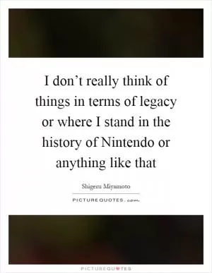 I don’t really think of things in terms of legacy or where I stand in the history of Nintendo or anything like that Picture Quote #1