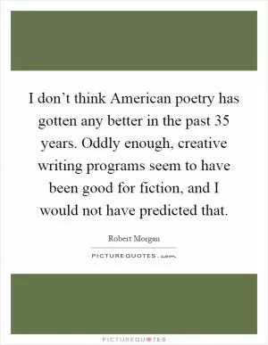 I don’t think American poetry has gotten any better in the past 35 years. Oddly enough, creative writing programs seem to have been good for fiction, and I would not have predicted that Picture Quote #1