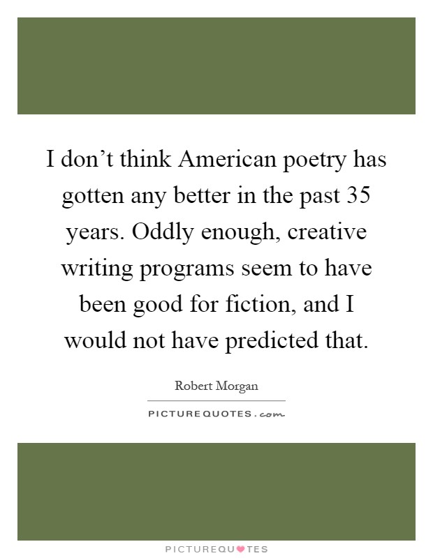 I don't think American poetry has gotten any better in the past 35 years. Oddly enough, creative writing programs seem to have been good for fiction, and I would not have predicted that Picture Quote #1