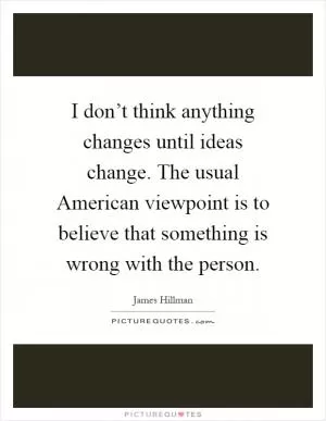 I don’t think anything changes until ideas change. The usual American viewpoint is to believe that something is wrong with the person Picture Quote #1