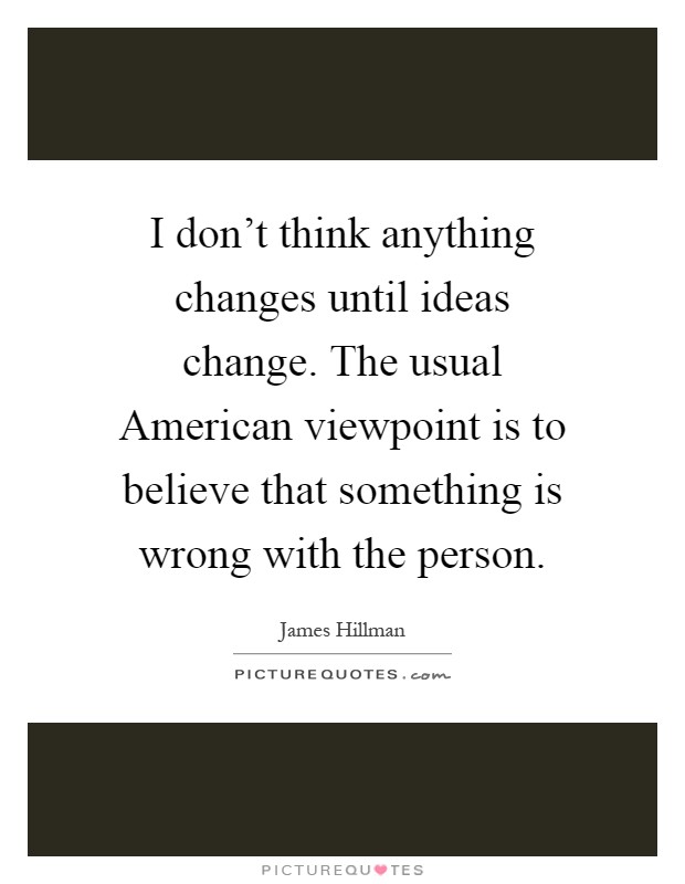 I don't think anything changes until ideas change. The usual American viewpoint is to believe that something is wrong with the person Picture Quote #1