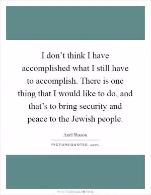 I don’t think I have accomplished what I still have to accomplish. There is one thing that I would like to do, and that’s to bring security and peace to the Jewish people Picture Quote #1