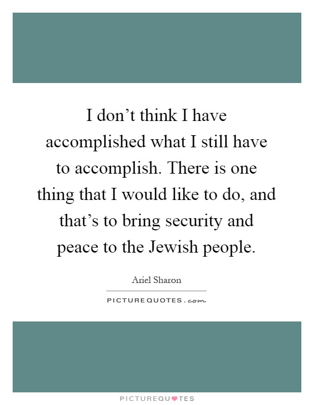 I don't think I have accomplished what I still have to accomplish. There is one thing that I would like to do, and that's to bring security and peace to the Jewish people Picture Quote #1