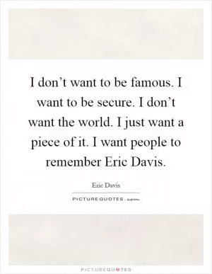 I don’t want to be famous. I want to be secure. I don’t want the world. I just want a piece of it. I want people to remember Eric Davis Picture Quote #1