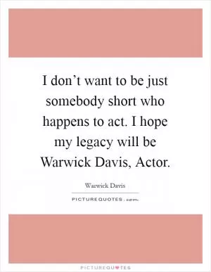 I don’t want to be just somebody short who happens to act. I hope my legacy will be Warwick Davis, Actor Picture Quote #1
