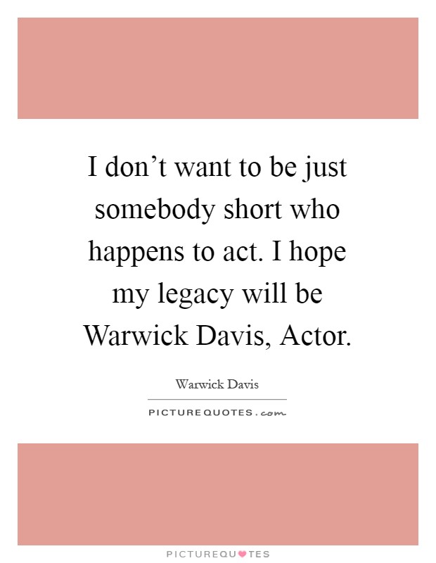 I don't want to be just somebody short who happens to act. I hope my legacy will be Warwick Davis, Actor Picture Quote #1