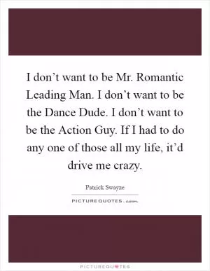 I don’t want to be Mr. Romantic Leading Man. I don’t want to be the Dance Dude. I don’t want to be the Action Guy. If I had to do any one of those all my life, it’d drive me crazy Picture Quote #1