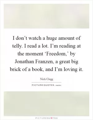I don’t watch a huge amount of telly. I read a lot. I’m reading at the moment ‘Freedom,’ by Jonathan Franzen, a great big brick of a book, and I’m loving it Picture Quote #1