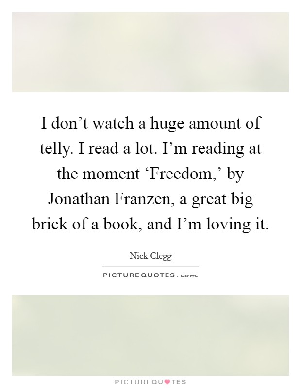 I don't watch a huge amount of telly. I read a lot. I'm reading at the moment ‘Freedom,' by Jonathan Franzen, a great big brick of a book, and I'm loving it Picture Quote #1