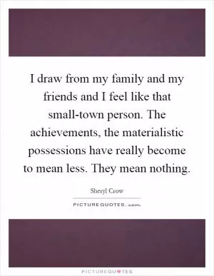 I draw from my family and my friends and I feel like that small-town person. The achievements, the materialistic possessions have really become to mean less. They mean nothing Picture Quote #1