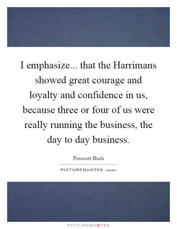 I emphasize... that the Harrimans showed great courage and loyalty and confidence in us, because three or four of us were really running the business, the day to day business Picture Quote #1