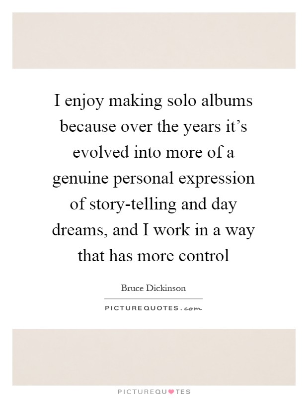 I enjoy making solo albums because over the years it's evolved into more of a genuine personal expression of story-telling and day dreams, and I work in a way that has more control Picture Quote #1