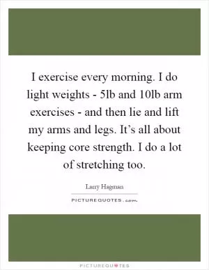 I exercise every morning. I do light weights - 5lb and 10lb arm exercises - and then lie and lift my arms and legs. It’s all about keeping core strength. I do a lot of stretching too Picture Quote #1