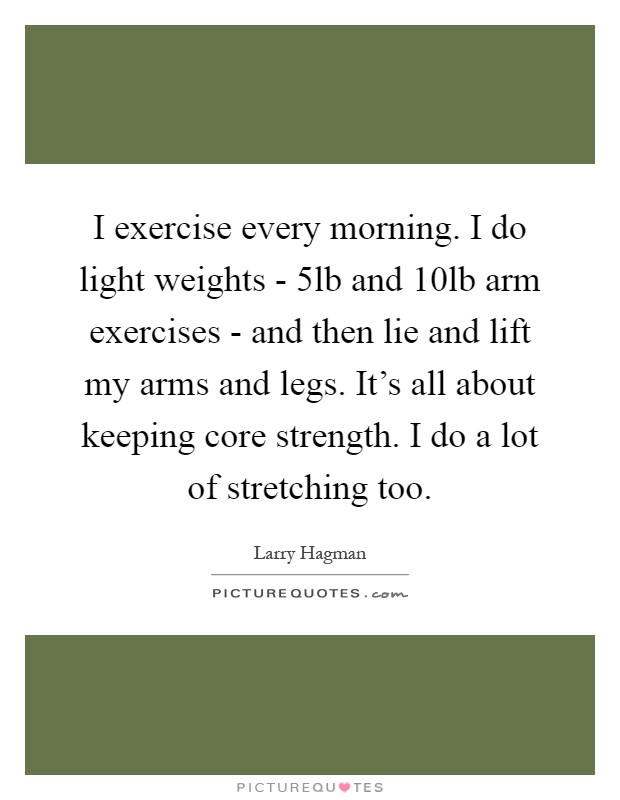I exercise every morning. I do light weights - 5lb and 10lb arm exercises - and then lie and lift my arms and legs. It's all about keeping core strength. I do a lot of stretching too Picture Quote #1