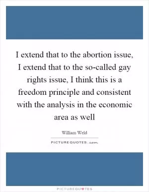 I extend that to the abortion issue, I extend that to the so-called gay rights issue, I think this is a freedom principle and consistent with the analysis in the economic area as well Picture Quote #1