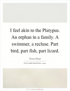 I feel akin to the Platypus. An orphan in a family. A swimmer, a recluse. Part bird, part fish, part lizard Picture Quote #1