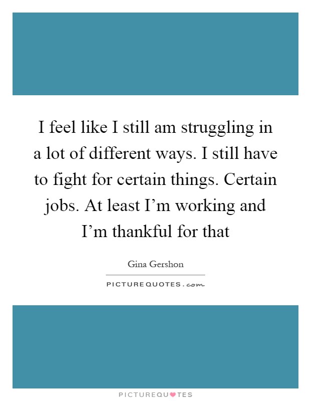 I feel like I still am struggling in a lot of different ways. I still have to fight for certain things. Certain jobs. At least I'm working and I'm thankful for that Picture Quote #1