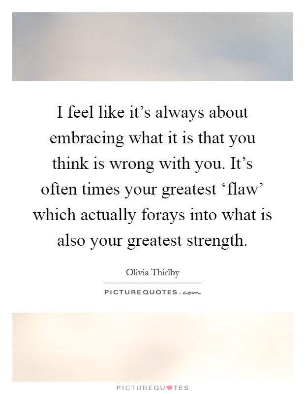 I feel like it's always about embracing what it is that you think is wrong with you. It's often times your greatest ‘flaw' which actually forays into what is also your greatest strength Picture Quote #1