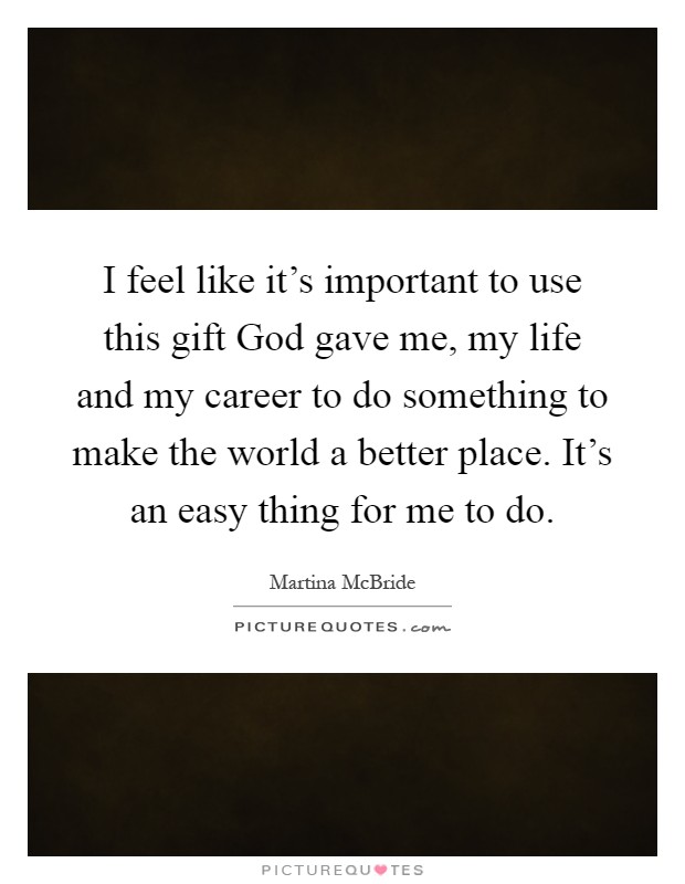 I feel like it's important to use this gift God gave me, my life and my career to do something to make the world a better place. It's an easy thing for me to do Picture Quote #1