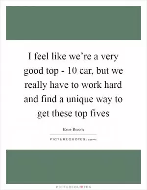 I feel like we’re a very good top - 10 car, but we really have to work hard and find a unique way to get these top fives Picture Quote #1