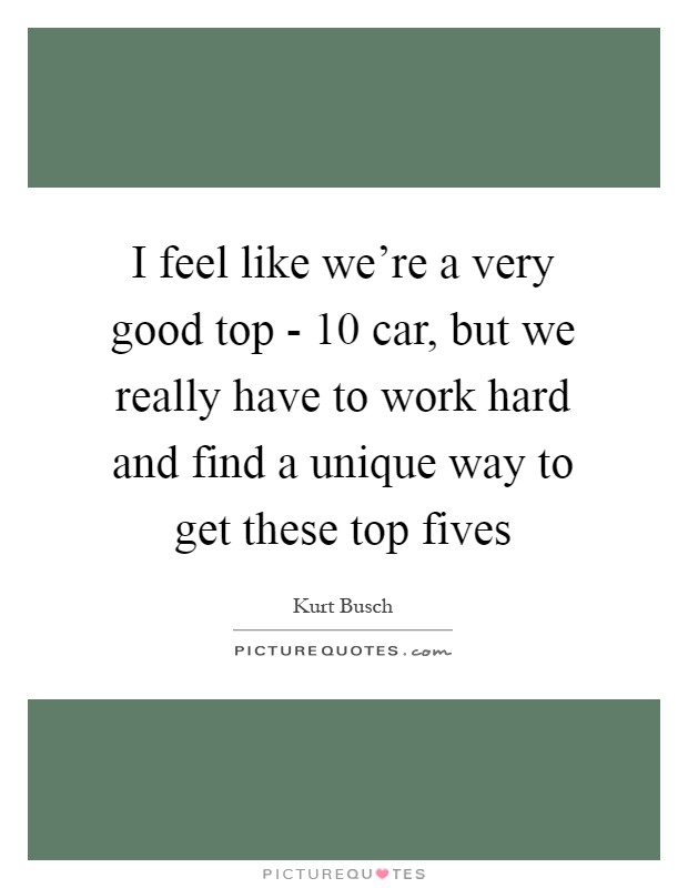 I feel like we're a very good top - 10 car, but we really have to work hard and find a unique way to get these top fives Picture Quote #1