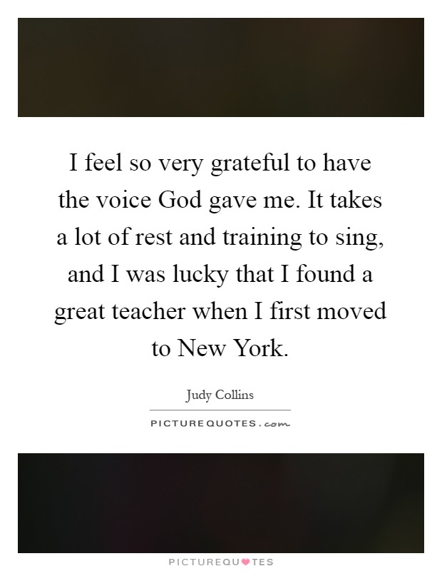 I feel so very grateful to have the voice God gave me. It takes a lot of rest and training to sing, and I was lucky that I found a great teacher when I first moved to New York Picture Quote #1
