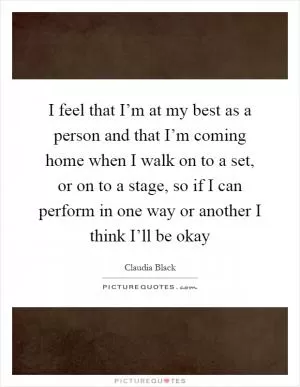 I feel that I’m at my best as a person and that I’m coming home when I walk on to a set, or on to a stage, so if I can perform in one way or another I think I’ll be okay Picture Quote #1