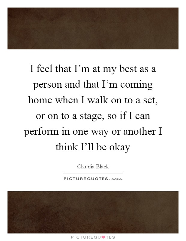I feel that I'm at my best as a person and that I'm coming home when I walk on to a set, or on to a stage, so if I can perform in one way or another I think I'll be okay Picture Quote #1