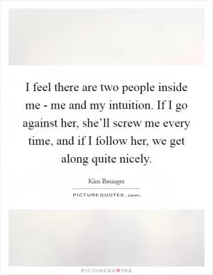 I feel there are two people inside me - me and my intuition. If I go against her, she’ll screw me every time, and if I follow her, we get along quite nicely Picture Quote #1