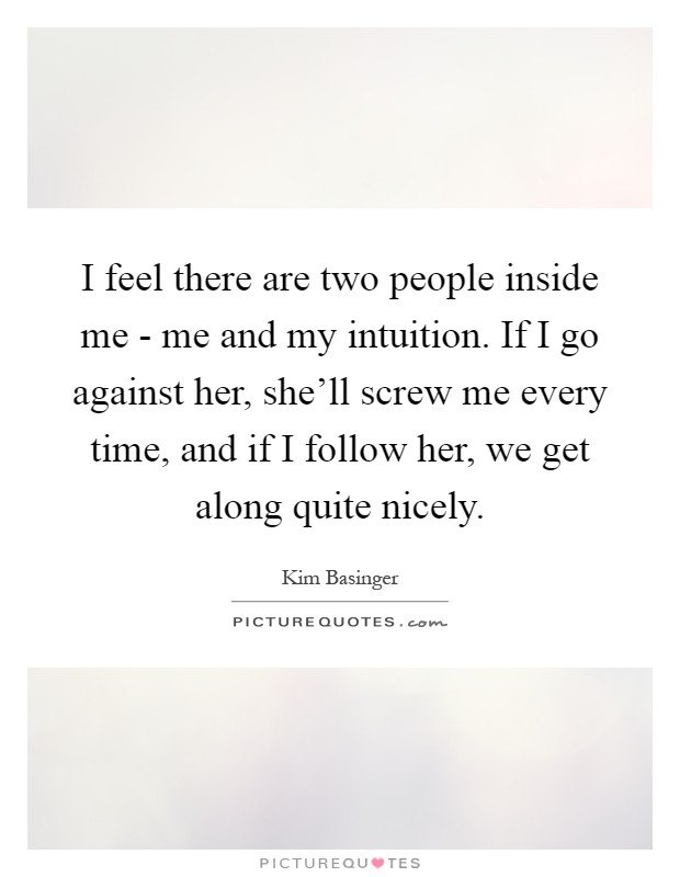 I feel there are two people inside me - me and my intuition. If I go against her, she'll screw me every time, and if I follow her, we get along quite nicely Picture Quote #1