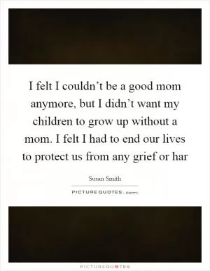 I felt I couldn’t be a good mom anymore, but I didn’t want my children to grow up without a mom. I felt I had to end our lives to protect us from any grief or har Picture Quote #1