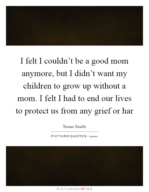 I felt I couldn't be a good mom anymore, but I didn't want my children to grow up without a mom. I felt I had to end our lives to protect us from any grief or har Picture Quote #1