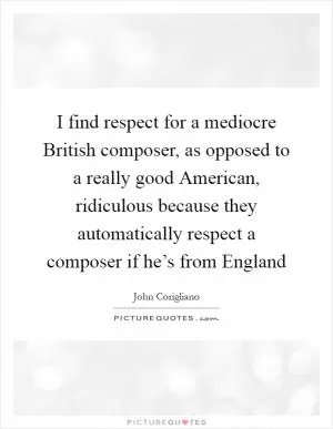 I find respect for a mediocre British composer, as opposed to a really good American, ridiculous because they automatically respect a composer if he’s from England Picture Quote #1