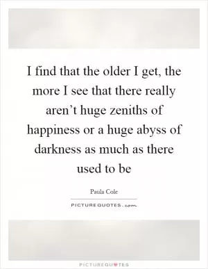 I find that the older I get, the more I see that there really aren’t huge zeniths of happiness or a huge abyss of darkness as much as there used to be Picture Quote #1