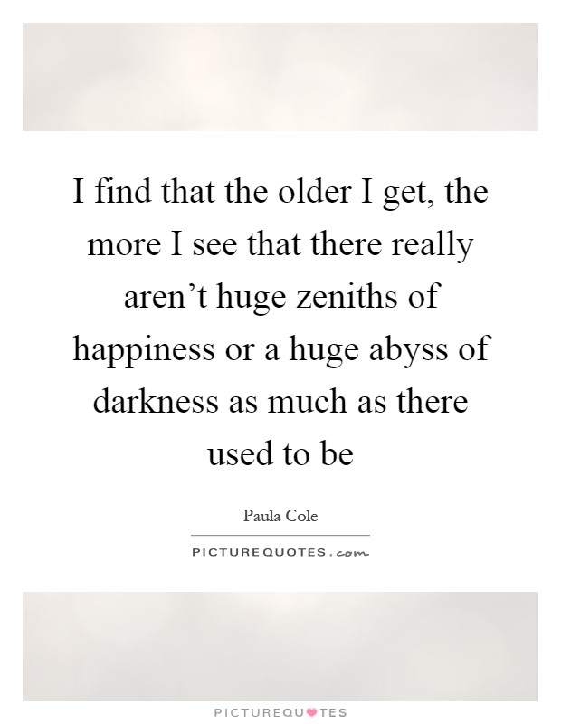 I find that the older I get, the more I see that there really aren't huge zeniths of happiness or a huge abyss of darkness as much as there used to be Picture Quote #1