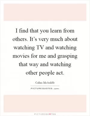 I find that you learn from others. It’s very much about watching TV and watching movies for me and grasping that way and watching other people act Picture Quote #1