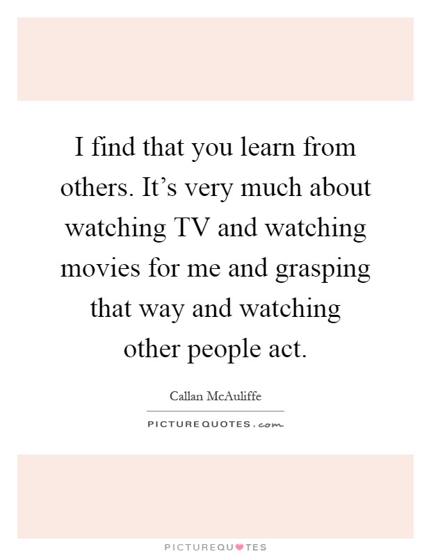I find that you learn from others. It's very much about watching TV and watching movies for me and grasping that way and watching other people act Picture Quote #1