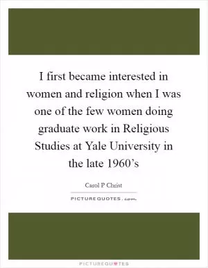 I first became interested in women and religion when I was one of the few women doing graduate work in Religious Studies at Yale University in the late 1960’s Picture Quote #1